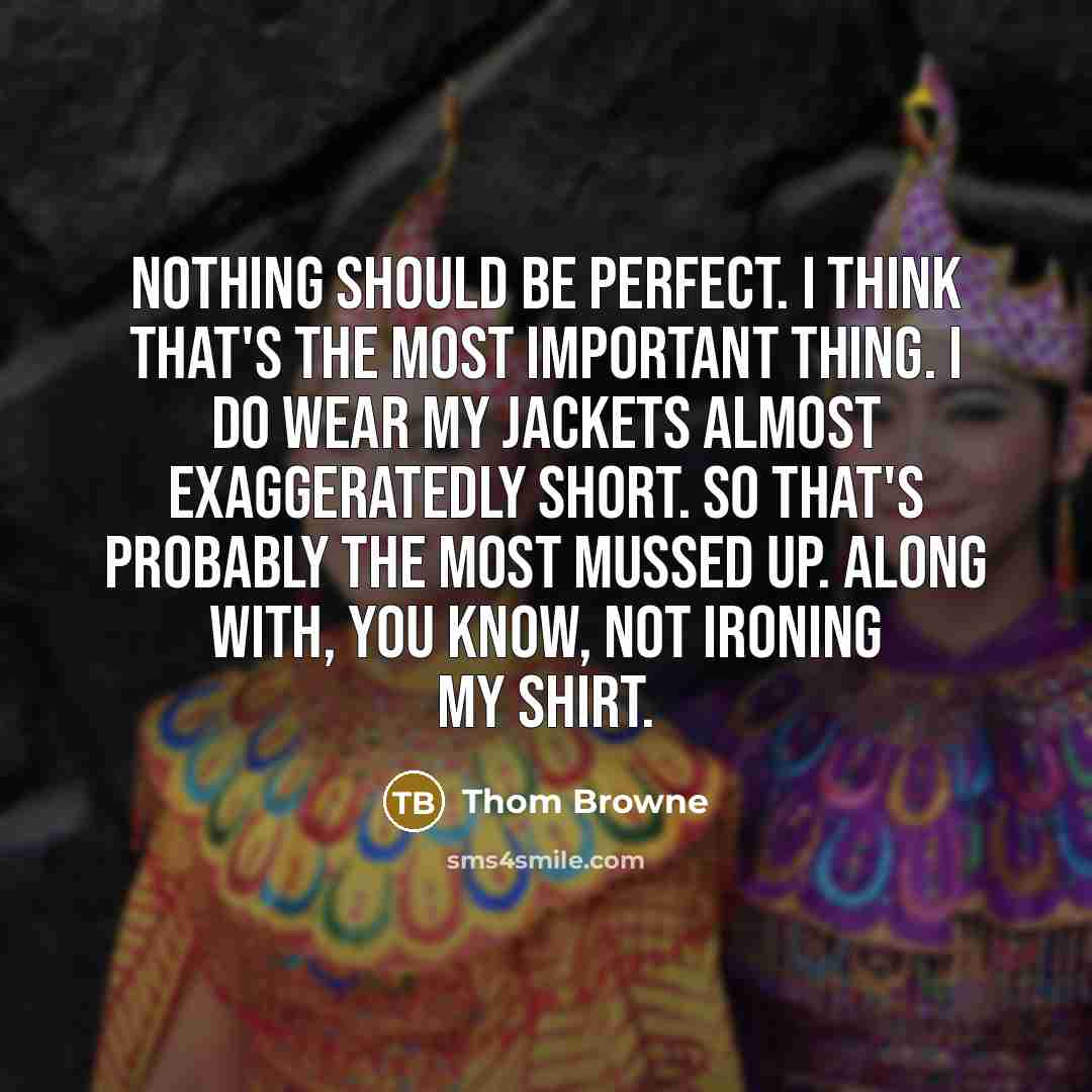 “Nothing should be perfect. I think that's the most important thing. I do wear my jackets almost exaggeratedly short. So that's probably the most mussed up. Along with, you know, not ironing my shirt.” quote by Thom Browne