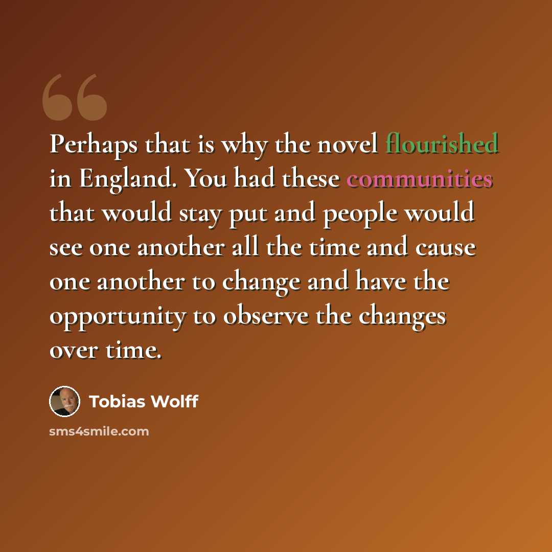 “Perhaps that is why the novel flourished in England. You had these communities that would stay put and people would see one another all the time and cause one another to change and have the opportunity to observe the changes over time.” quote by Tobias Wolff