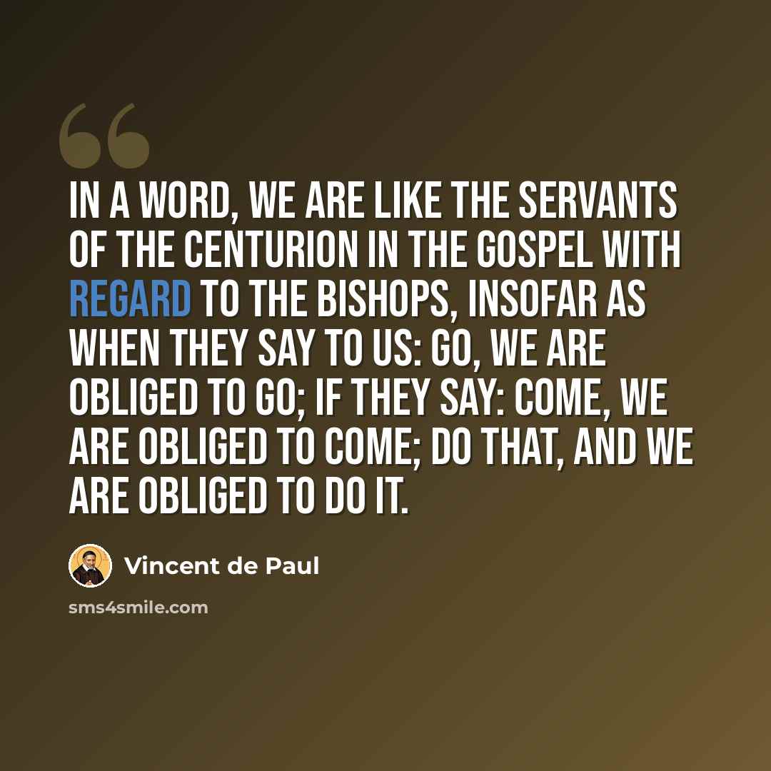 “In a word, we are like the servants of the centurion in the Gospel with regard to the bishops, insofar as when they say to us: go, we are obliged to go; if they say: come, we are obliged to come; do that, and we are obliged to do it.” quote by Vincent de Paul