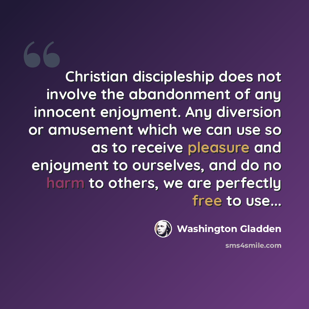 “Christian discipleship does not involve the abandonment of any innocent enjoyment. Any diversion or amusement which we can use so as to receive pleasure and enjoyment to ourselves, and do no harm to others, we are perfectly free to use...” quote by Washington Gladden