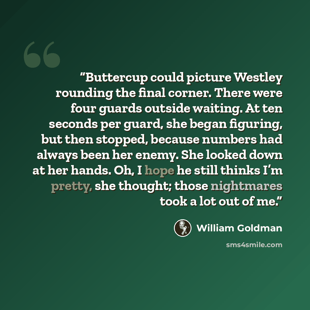 “Buttercup could picture Westley rounding the final corner. There were four guards outside waiting. At ten seconds per guard, she began figuring, but then stopped, because numbers had always been her enemy. She looked down at her hands. Oh, I hope he still thinks I’m pretty, she thought; those…” quote by William Goldman