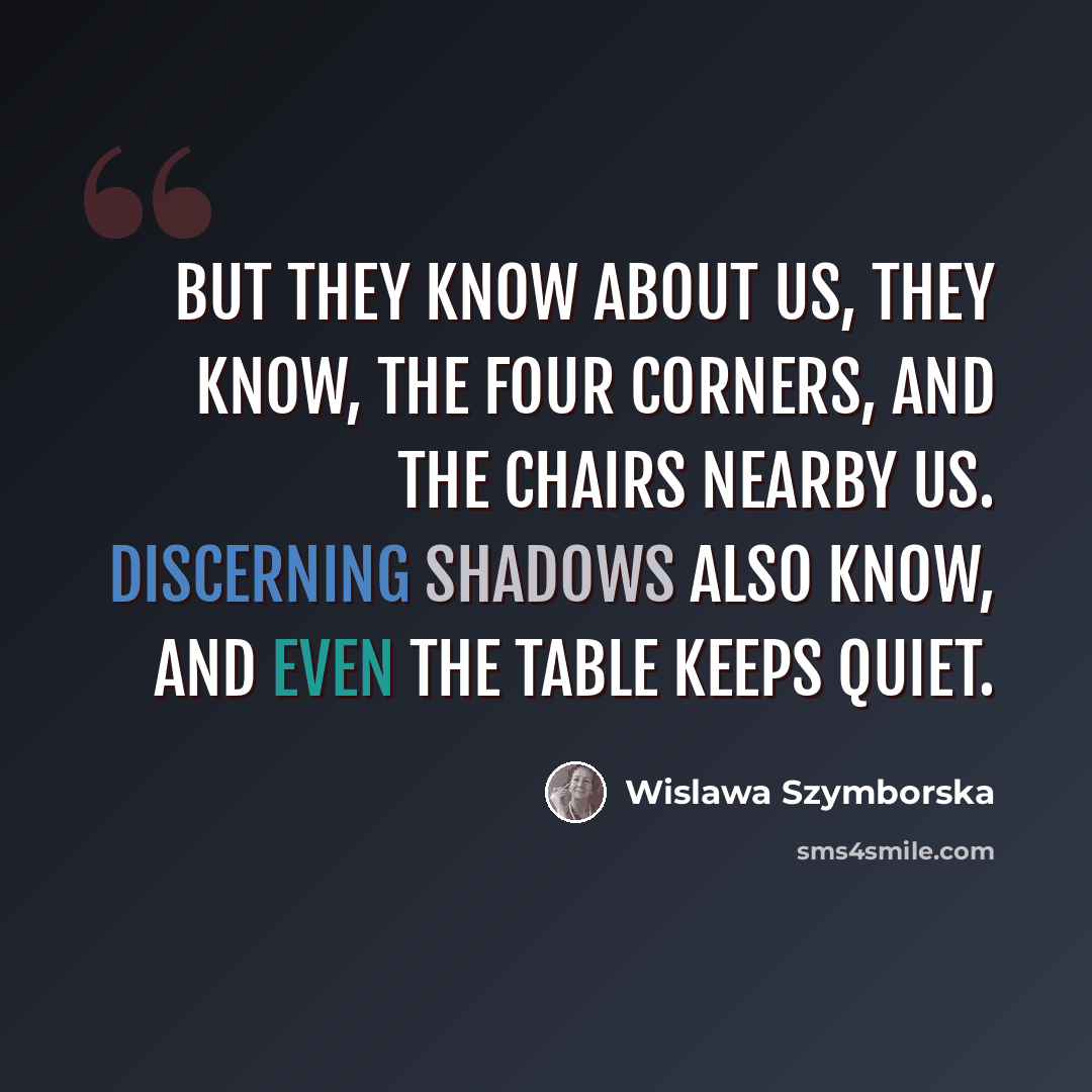 “But they know about us, they know, the four corners, and the chairs nearby us. Discerning shadows also know, and even the table keeps quiet.” quote by Wislawa Szymborska