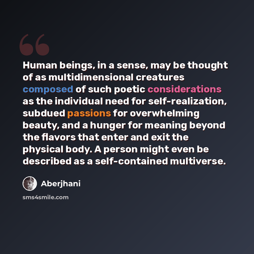 “Human beings, in a sense, may be thought of as multidimensional creatures composed of such poetic considerations as the individual need for self-realization, subdued passions for overwhelming beauty, and a hunger for meaning beyond the flavors that enter and exit the physical body. A person might…” quote by Aberjhani