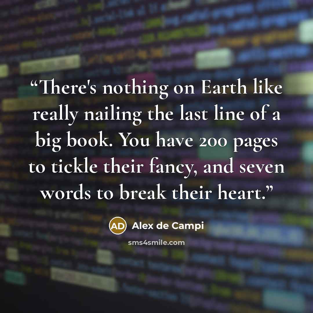 “There's nothing on Earth like really nailing the last line of a big book. You have 200 pages to tickle their fancy, and seven words to break their heart.” quote by Alex de Campi