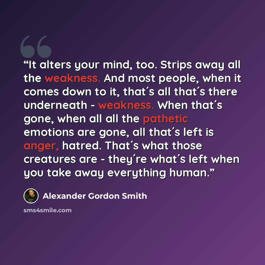 “It alters your mind, too. Strips away all the weakness. And most people, when it comes down to it, that´s all that´s there underneath - weakness. When that´s gone, when all all the pathetic emotions are gone, all that´s left is anger, hatred. That´s what those creatures are - they´re what´s left…” quote by Alexander Gordon Smith