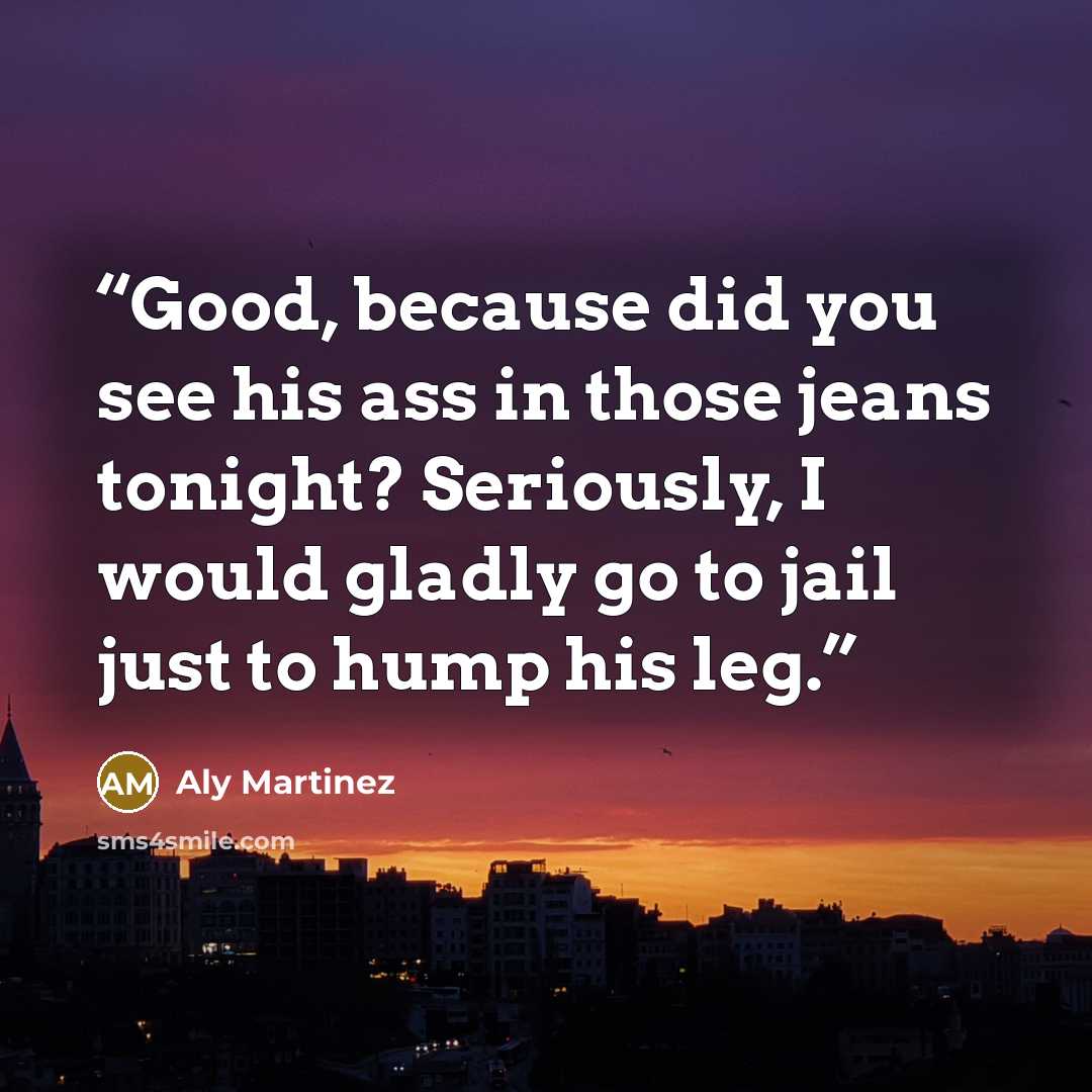 “Good, because did you see his ass in those jeans tonight? Seriously, I would gladly go to jail just to hump his leg.” quote by Aly Martinez