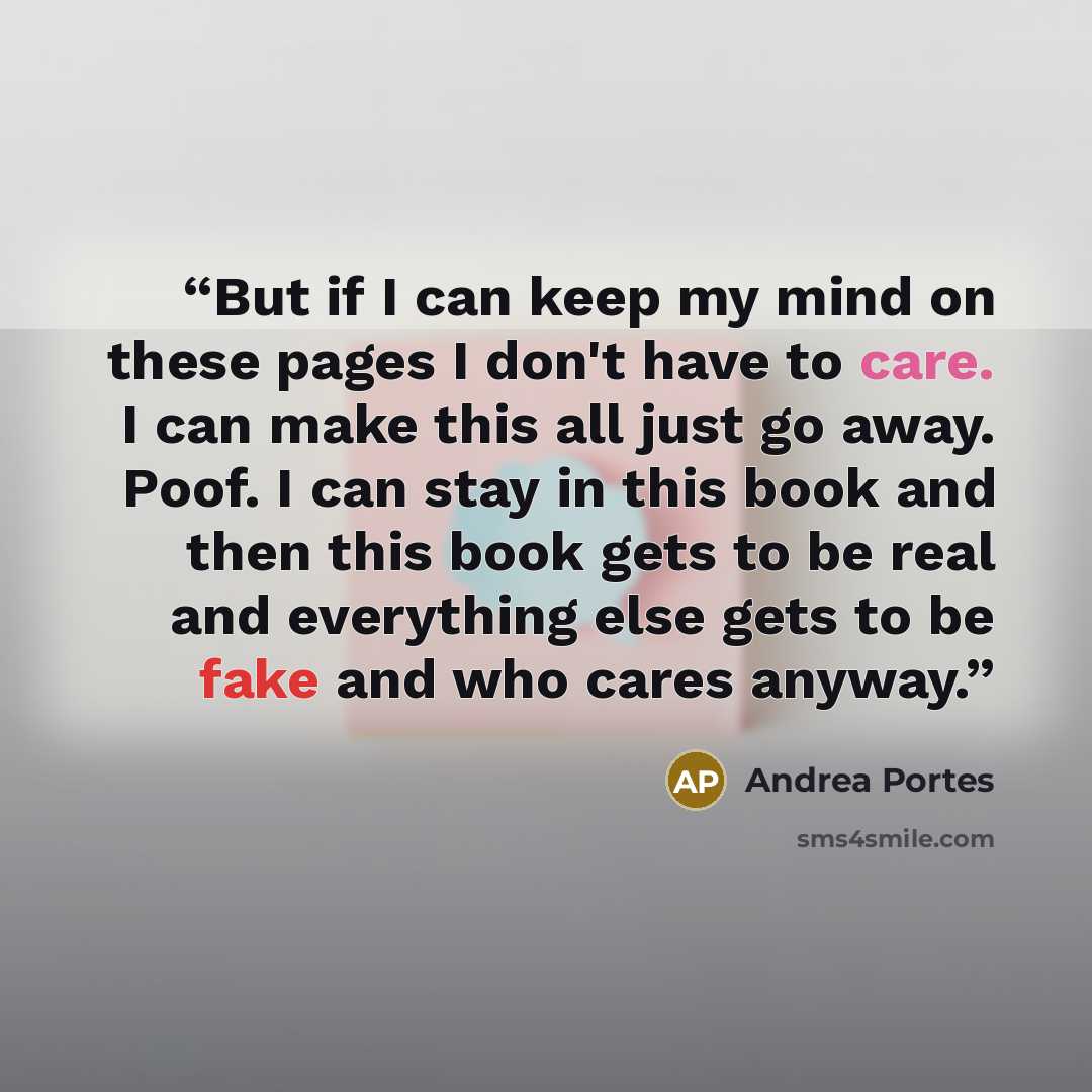 “But if I can keep my mind on these pages I don't have to care. I can make this all just go away. Poof. I can stay in this book and then this book gets to be real and everything else gets to be fake and who cares anyway.” quote by Andrea Portes