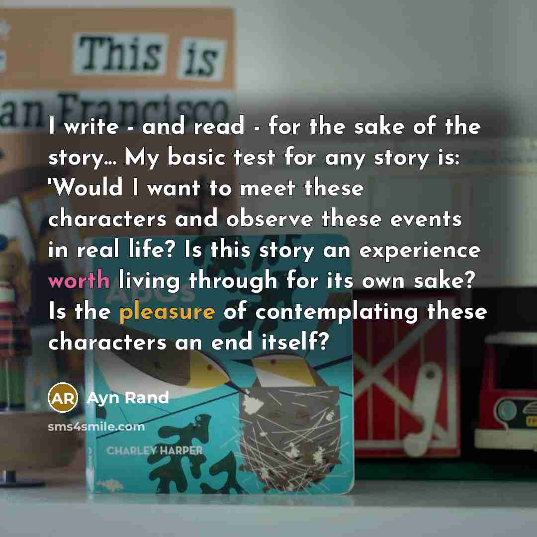 “I write - and read - for the sake of the story... My basic test for any story is: 'Would I want to meet these characters and observe these events in real life? Is this story an experience worth living through for its own sake? Is the pleasure of contemplating these characters an end itself?” quote by Ayn Rand