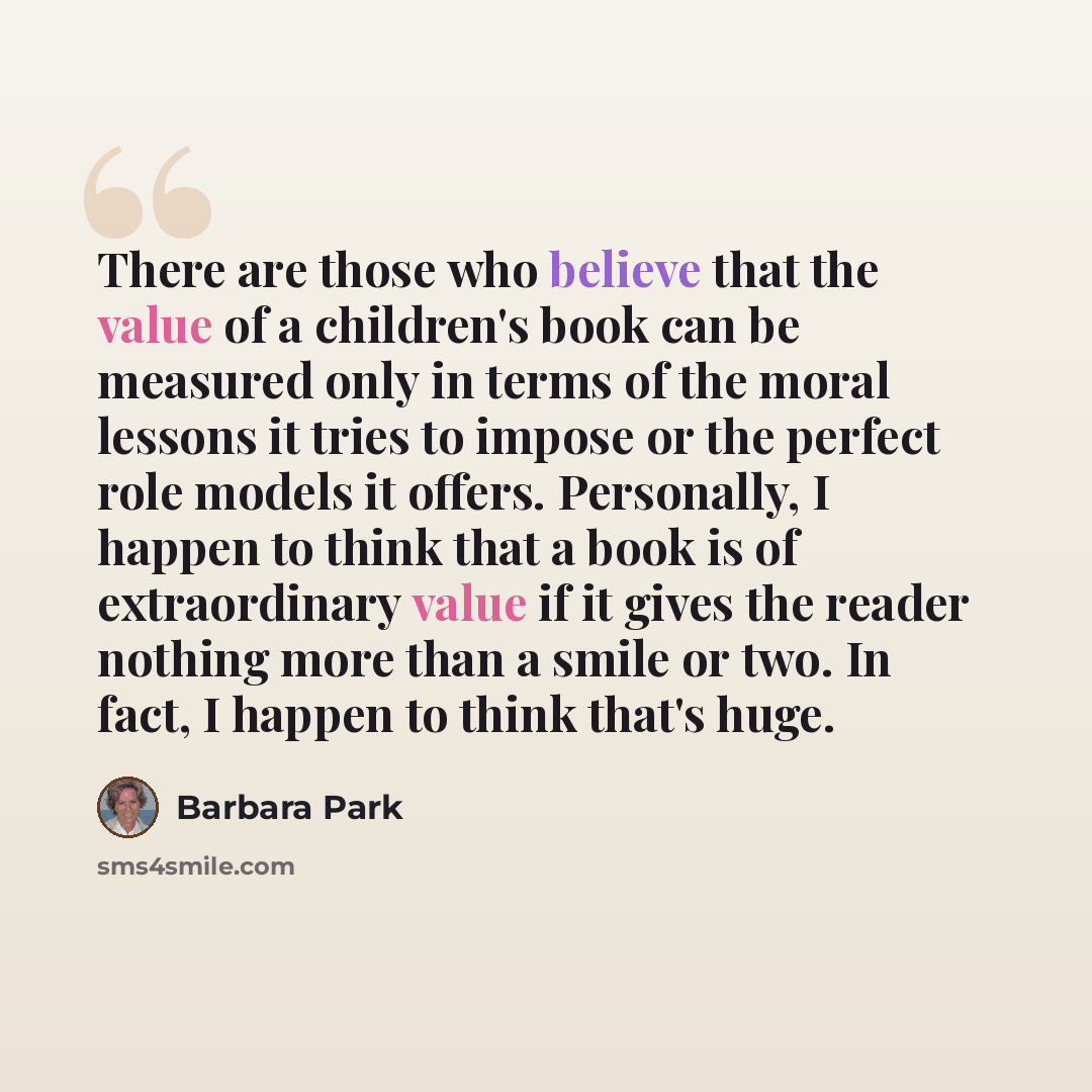 “There are those who believe that the value of a children's book can be measured only in terms of the moral lessons it tries to impose or the perfect role models it offers. Personally, I happen to think that a book is of extraordinary value if it gives the reader nothing more than a smile or two…” quote by Barbara Park