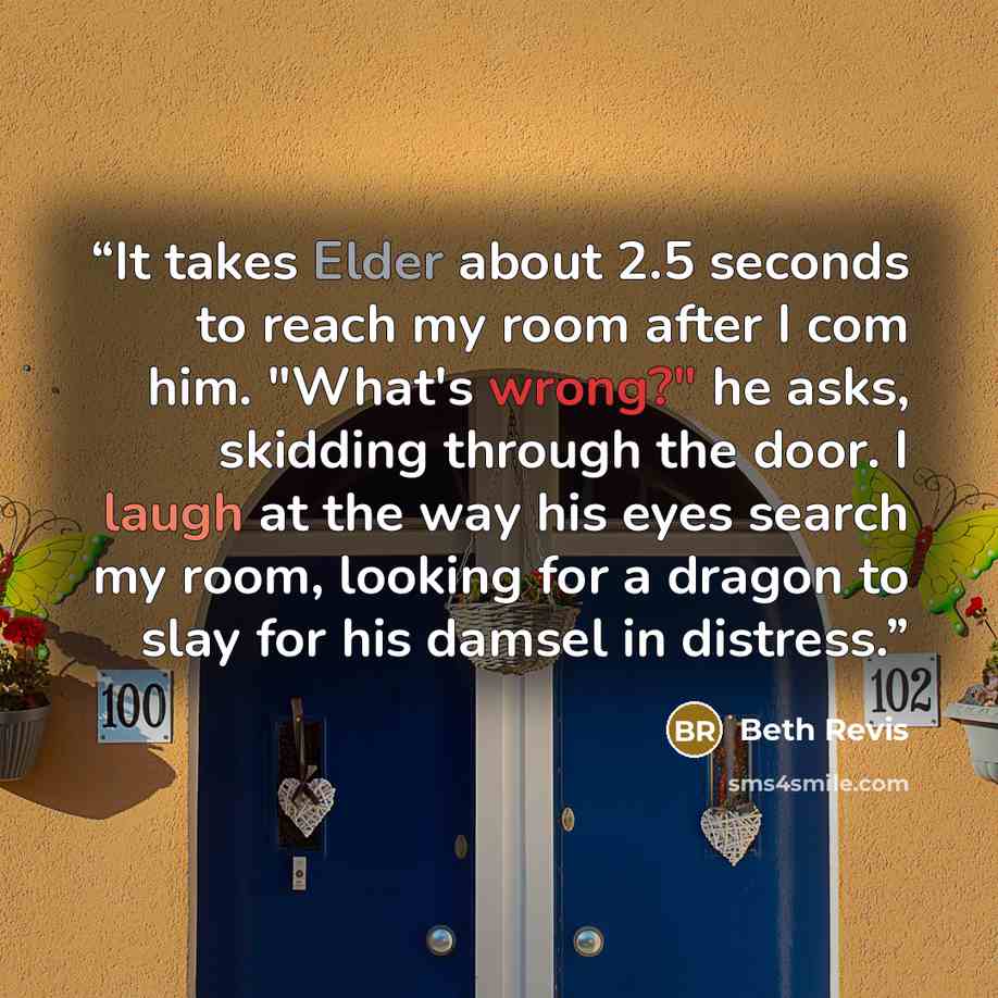 “It takes Elder about 2.5 seconds to reach my room after I com him. "What's wrong?" he asks, skidding through the door. I laugh at the way his eyes search my room, looking for a dragon to slay for his damsel in distress.” quote by Beth Revis