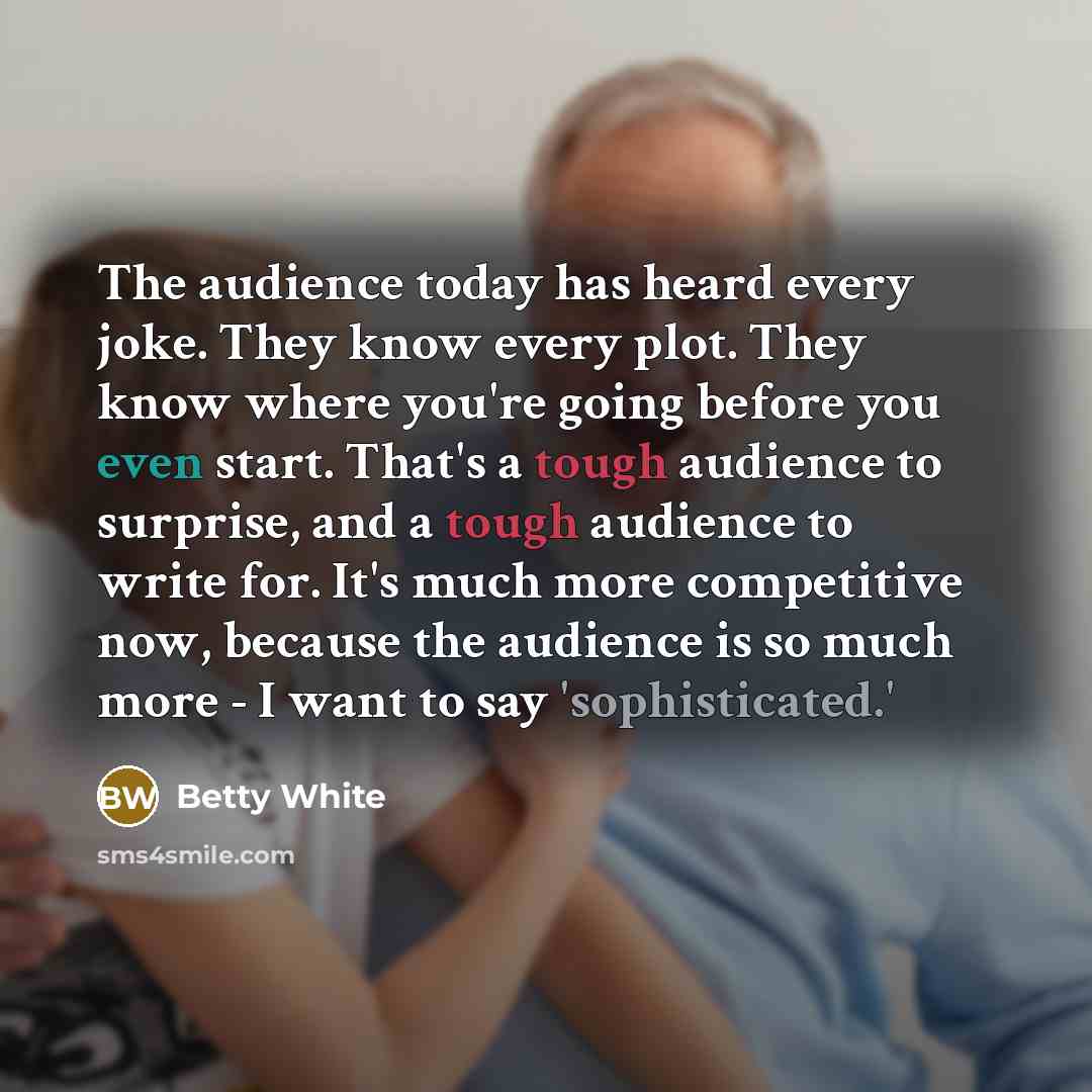 “The audience today has heard every joke. They know every plot. They know where you're going before you even start. That's a tough audience to surprise, and a tough audience to write for. It's much more competitive now, because the audience is so much more - I want to say 'sophisticated.'” quote by Betty White