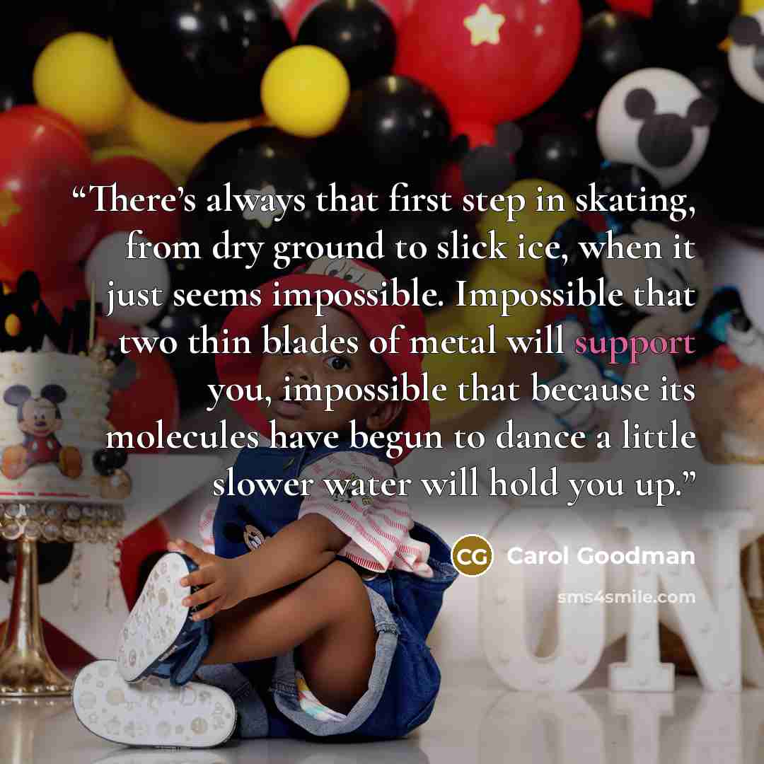 “There’s always that first step in skating, from dry ground to slick ice, when it just seems impossible. Impossible that two thin blades of metal will support you, impossible that because its molecules have begun to dance a little slower water will hold you up.” quote by Carol Goodman