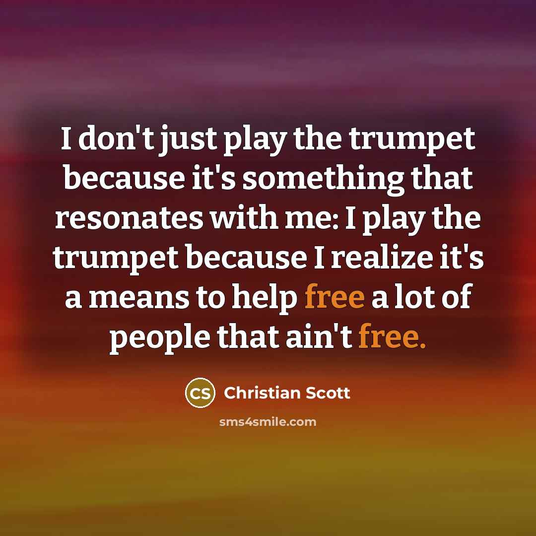 “I don't just play the trumpet because it's something that resonates with me: I play the trumpet because I realize it's a means to help free a lot of people that ain't free.” quote by Christian Scott