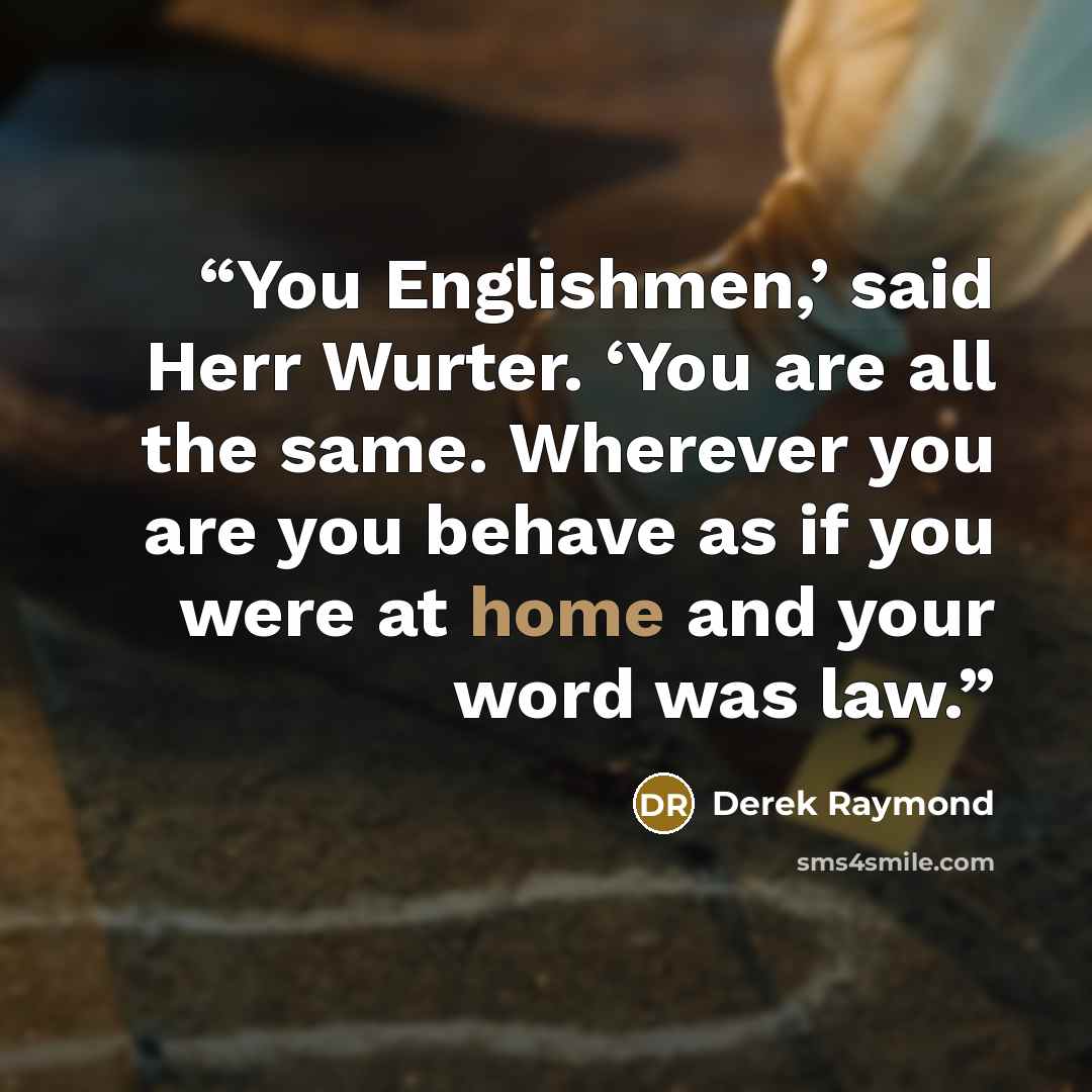 “You Englishmen,’ said Herr Wurter. ‘You are all the same. Wherever you are you behave as if you were at home and your word was law.” quote by Derek Raymond