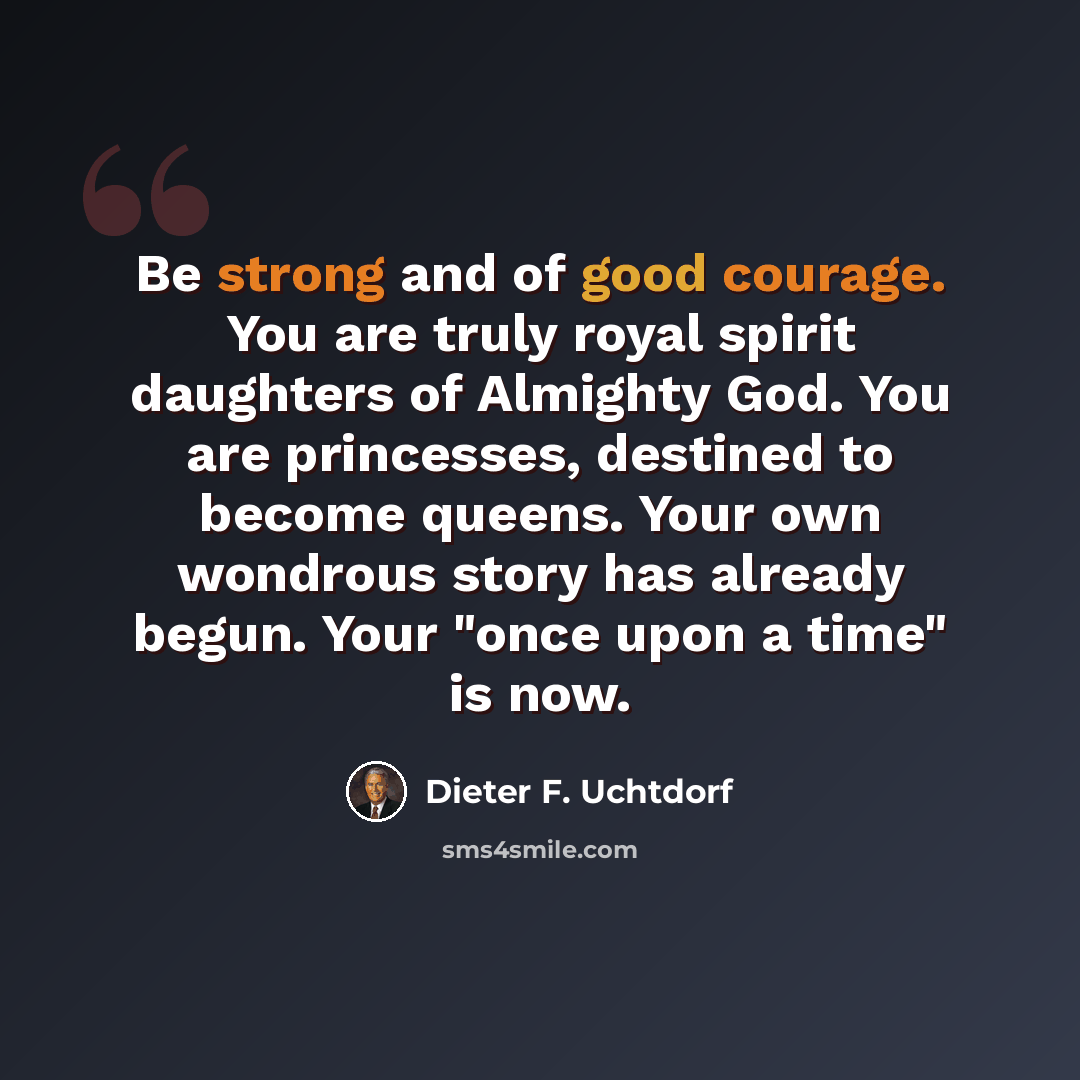 “Be strong and of good courage. You are truly royal spirit daughters of Almighty God. You are princesses, destined to become queens. Your own wondrous story has already begun. Your "once upon a time" is now.” quote by Dieter F. Uchtdorf