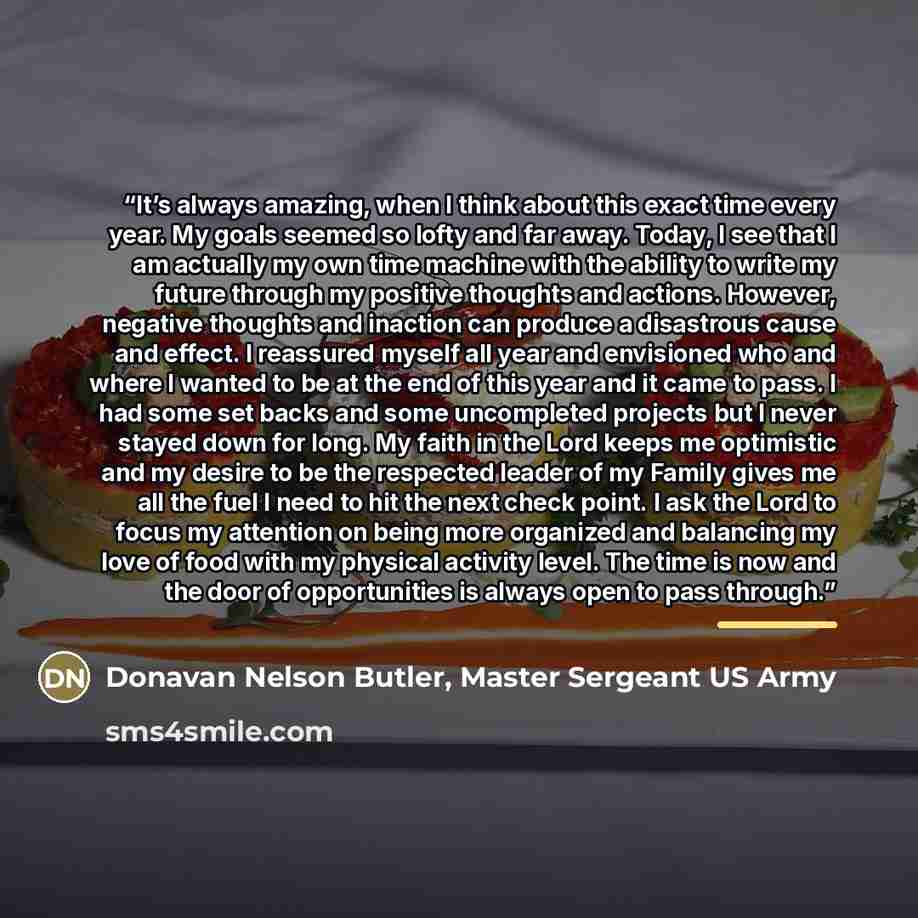 “It’s always amazing, when I think about this exact time every year. My goals seemed so lofty and far away. Today, I see that I am actually my own time machine with the ability to write my future through my positive thoughts and actions. However, negative thoughts and inaction can produce a…” quote by Donavan Nelson Butler, Master Sergeant US Army