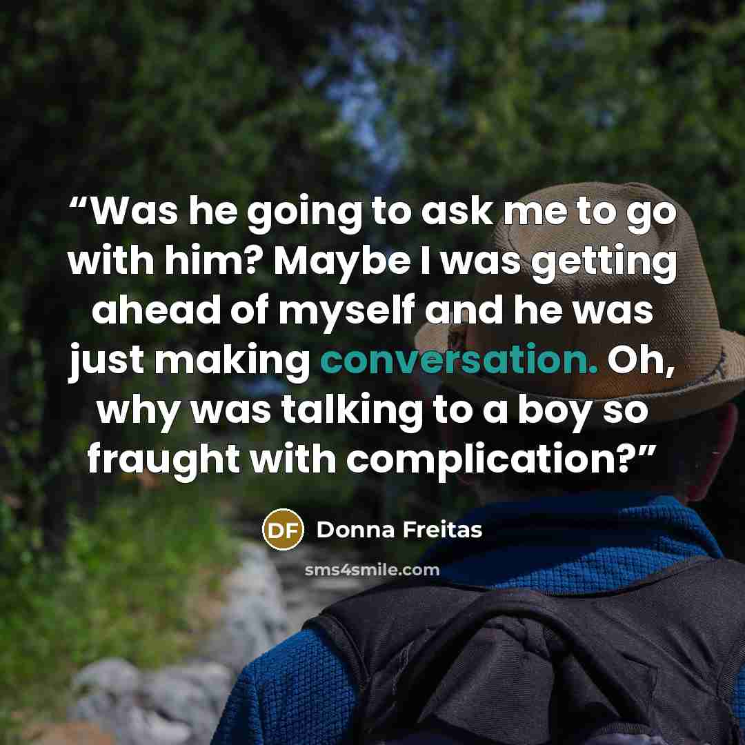 “Was he going to ask me to go with him? Maybe I was getting ahead of myself and he was just making conversation. Oh, why was talking to a boy so fraught with complication?” quote by Donna Freitas