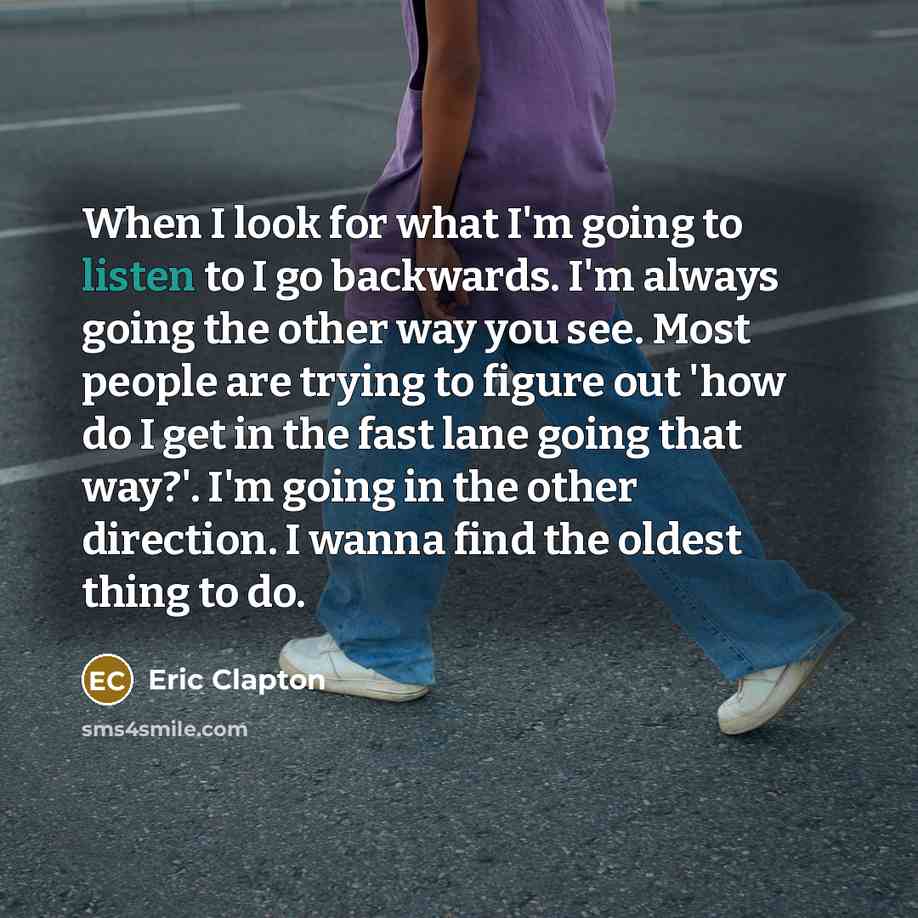 “When I look for what I'm going to listen to I go backwards. I'm always going the other way you see. Most people are trying to figure out 'how do I get in the fast lane going that way?'. I'm going in the other direction. I wanna find the oldest thing to do.” quote by Eric Clapton
