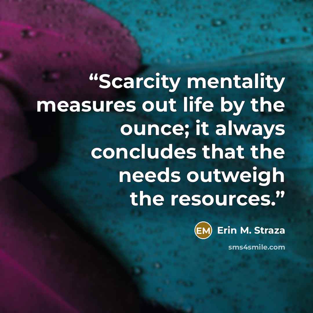 “Scarcity mentality measures out life by the ounce; it always concludes that the needs outweigh the resources.” quote by Erin M. Straza