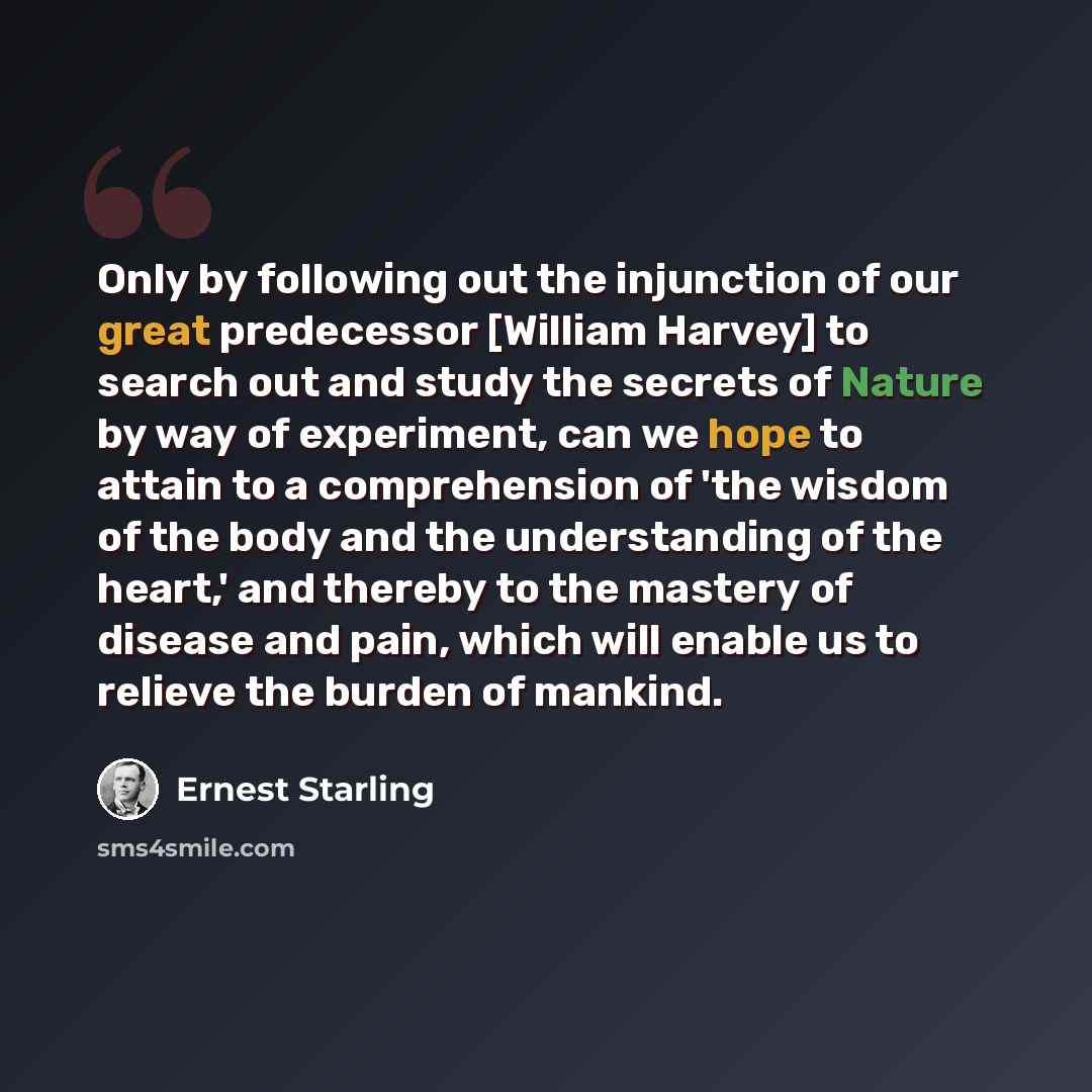 “Only by following out the injunction of our great predecessor [William Harvey] to search out and study the secrets of Nature by way of experiment, can we hope to attain to a comprehension of 'the wisdom of the body and the understanding of the heart,' and thereby to the mastery of disease and…” quote by Ernest Starling