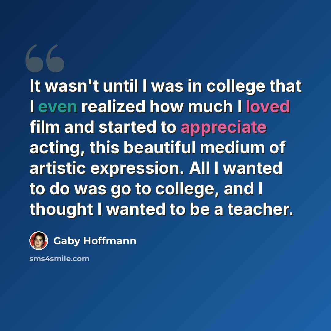 “It wasn't until I was in college that I even realized how much I loved film and started to appreciate acting, this beautiful medium of artistic expression. All I wanted to do was go to college, and I thought I wanted to be a teacher.” quote by Gaby Hoffmann