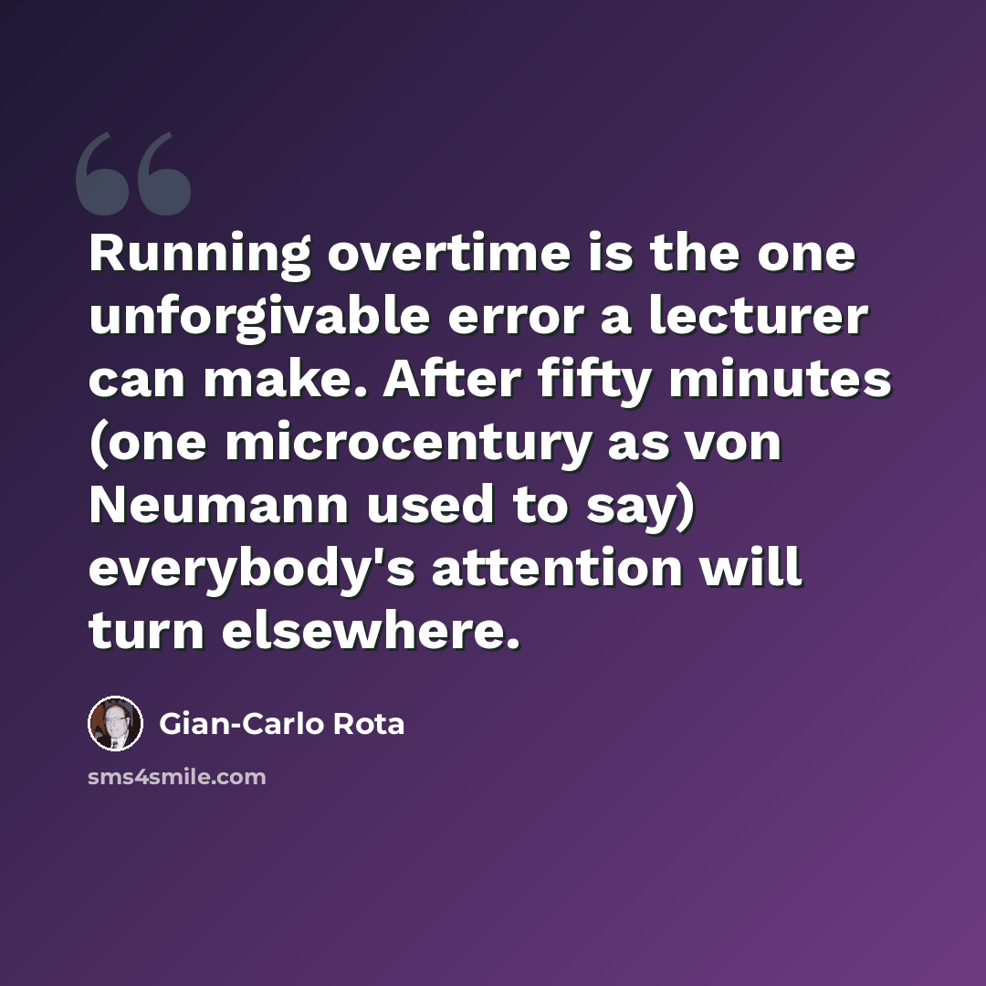 “Running overtime is the one unforgivable error a lecturer can make. After fifty minutes (one microcentury as von Neumann used to say) everybody's attention will turn elsewhere.” quote by Gian-Carlo Rota