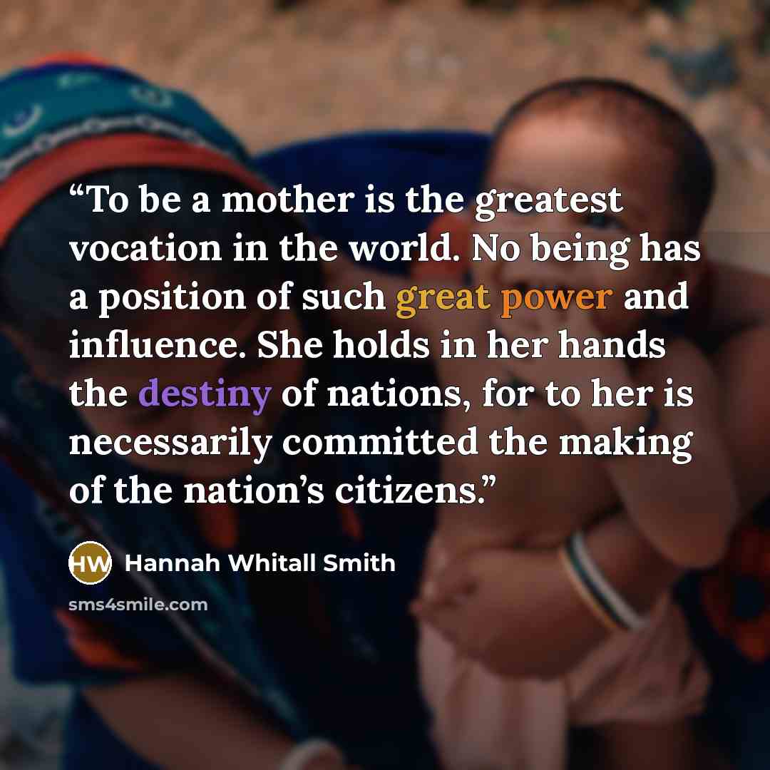 “To be a mother is the greatest vocation in the world. No being has a position of such great power and influence. She holds in her hands the destiny of nations, for to her is necessarily committed the making of the nation’s citizens.” quote by Hannah Whitall Smith