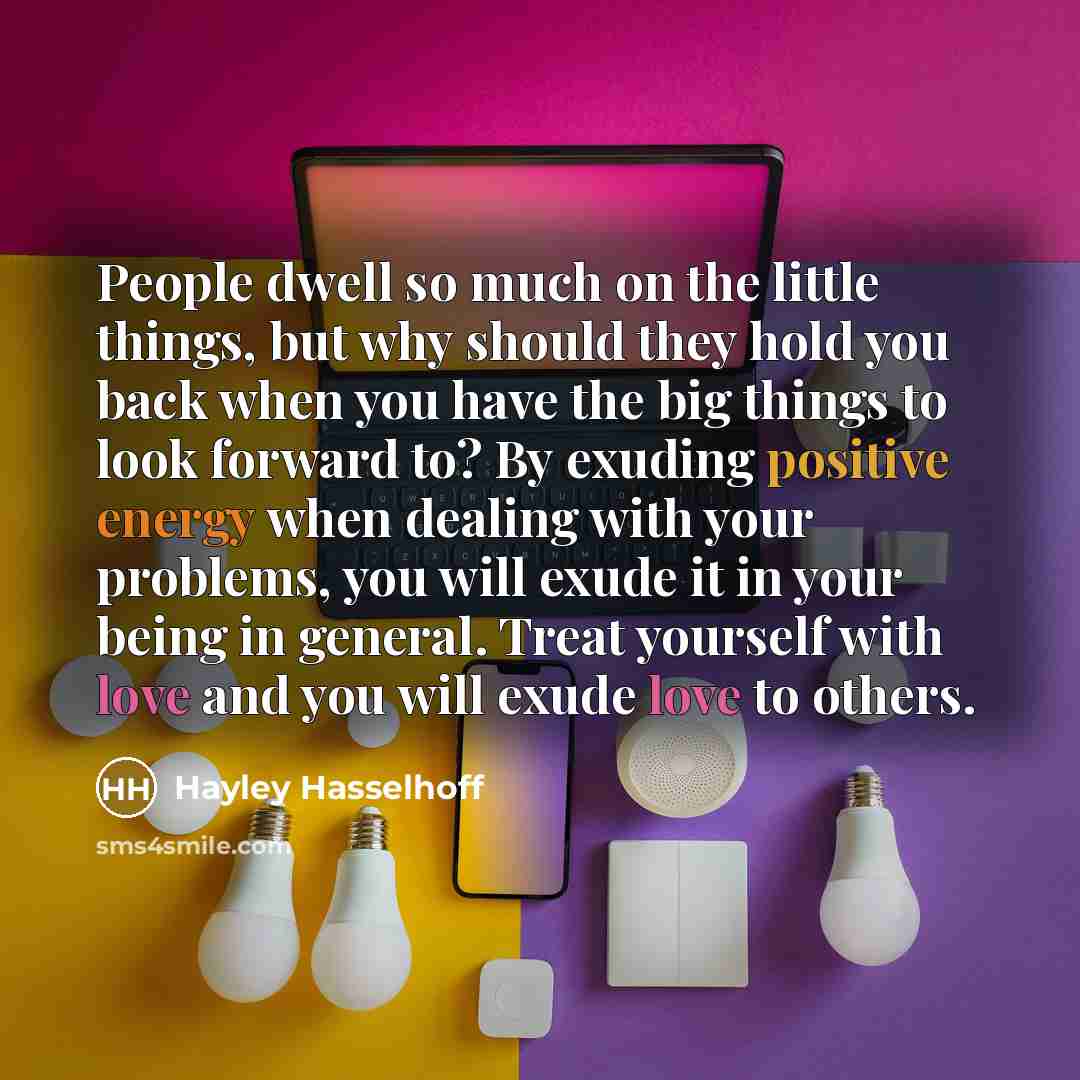 “People dwell so much on the little things, but why should they hold you back when you have the big things to look forward to? By exuding positive energy when dealing with your problems, you will exude it in your being in general. Treat yourself with love and you will exude love to others.” quote by Hayley Hasselhoff