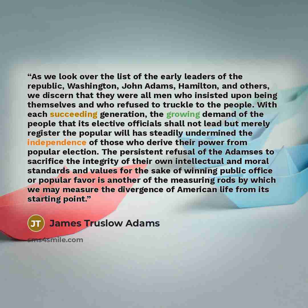 “As we look over the list of the early leaders of the republic, Washington, John Adams, Hamilton, and others, we discern that they were all men who insisted upon being themselves and who refused to truckle to the people. With each succeeding generation, the growing demand of the people that its…” quote by James Truslow Adams
