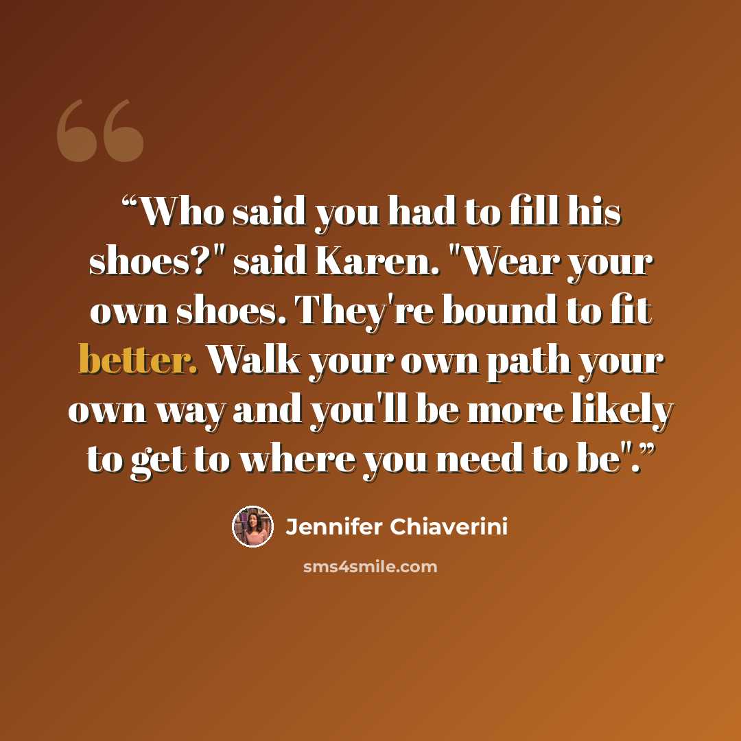“Who said you had to fill his shoes?" said Karen. "Wear your own shoes. They're bound to fit better. Walk your own path your own way and you'll be more likely to get to where you need to be".” quote by Jennifer Chiaverini