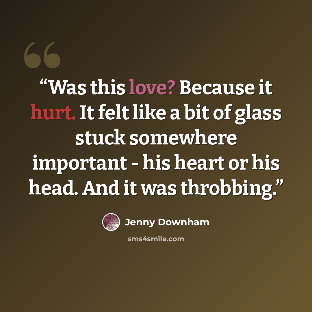 “Was this love? Because it hurt. It felt like a bit of glass stuck somewhere important - his heart or his head. And it was throbbing.” quote by Jenny Downham