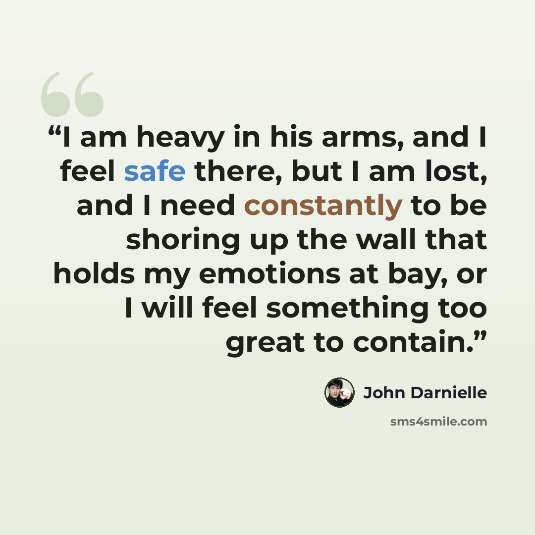 “I am heavy in his arms, and I feel safe there, but I am lost, and I need constantly to be shoring up the wall that holds my emotions at bay, or I will feel something too great to contain.” quote by John Darnielle