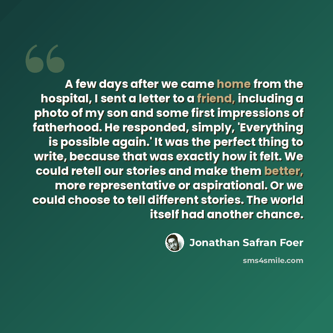 “A few days after we came home from the hospital, I sent a letter to a friend, including a photo of my son and some first impressions of fatherhood. He responded, simply, 'Everything is possible again.' It was the perfect thing to write, because that was exactly how it felt. We could retell our…” quote by Jonathan Safran Foer