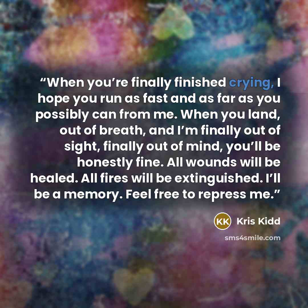 “When you’re finally finished crying, I hope you run as fast and as far as you possibly can from me. When you land, out of breath, and I’m finally out of sight, finally out of mind, you’ll be honestly fine. All wounds will be healed. All fires will be extinguished. I’ll be a memory. Feel free to…” quote by Kris Kidd