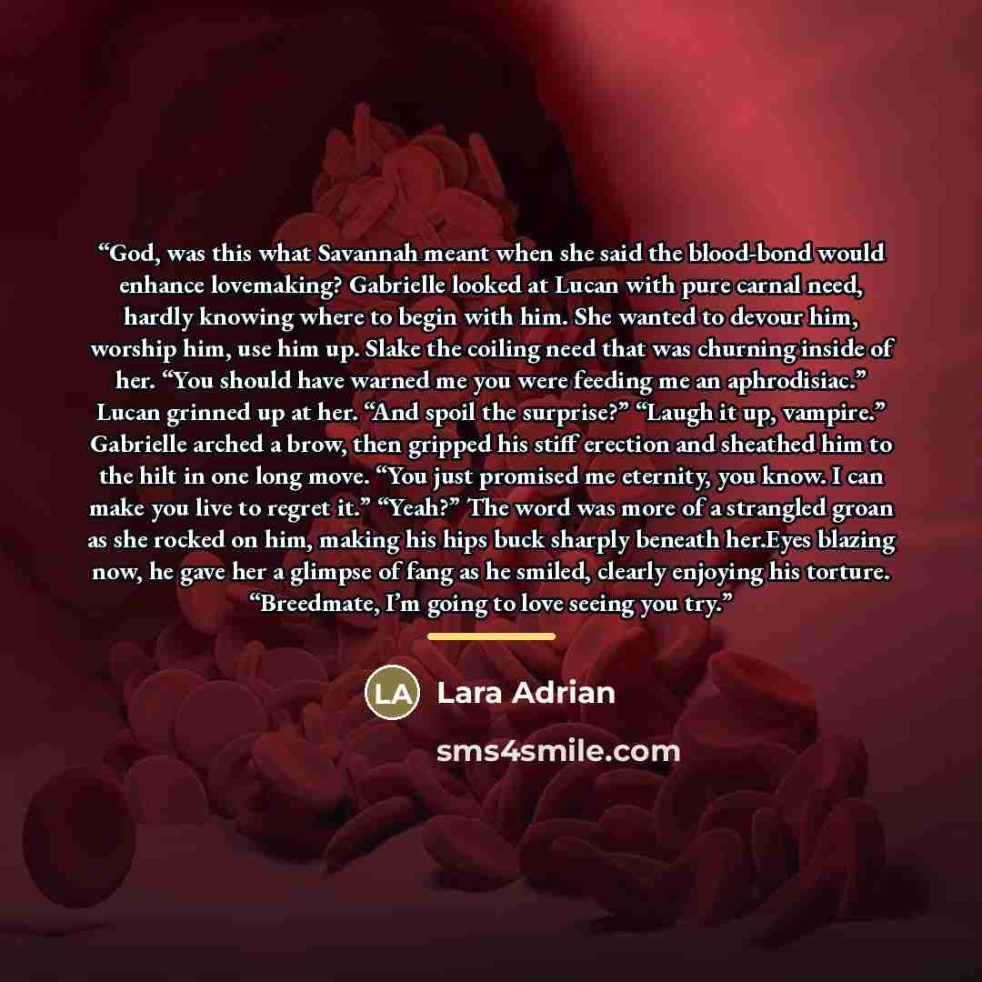 “God, was this what Savannah meant when she said the blood-bond would enhance lovemaking? Gabrielle looked at Lucan with pure carnal need, hardly knowing where to begin with him. She wanted to devour him, worship him, use him up. Slake the coiling need that was churning inside of her. “You should…” quote by Lara Adrian