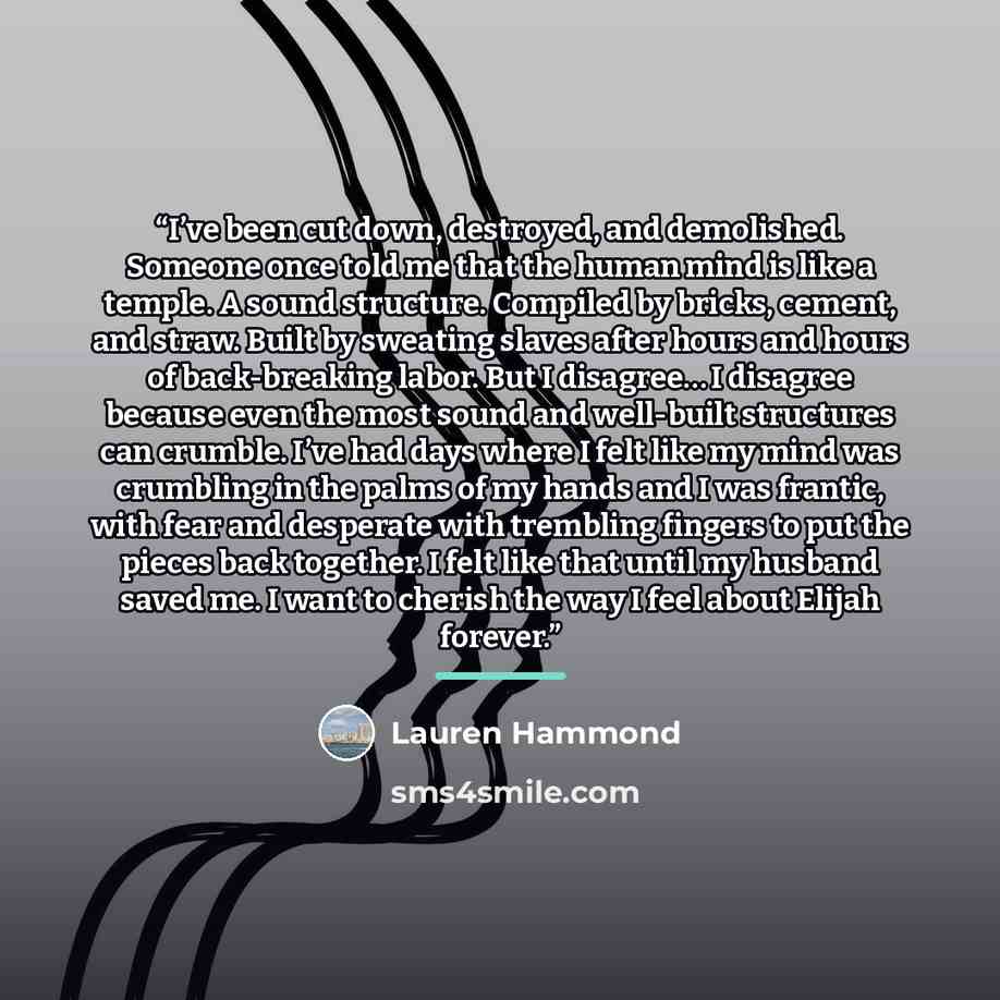 “I’ve been cut down, destroyed, and demolished. Someone once told me that the human mind is like a temple. A sound structure. Compiled by bricks, cement, and straw. Built by sweating slaves after hours and hours of back-breaking labor. But I disagree… I disagree because even the most sound and…” quote by Lauren Hammond