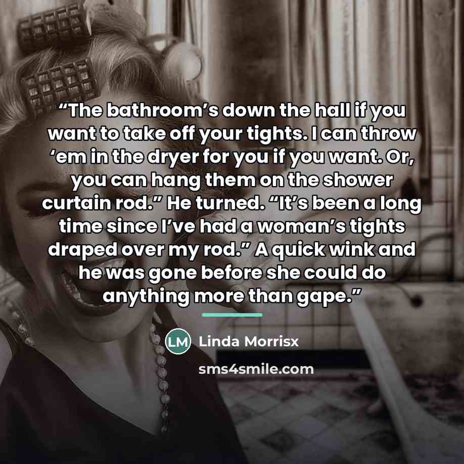 “The bathroom’s down the hall if you want to take off your tights. I can throw ‘em in the dryer for you if you want. Or, you can hang them on the shower curtain rod.” He turned. “It’s been a long time since I’ve had a woman’s tights draped over my rod.” A quick wink and he was gone before she could…” quote by Linda Morrisx