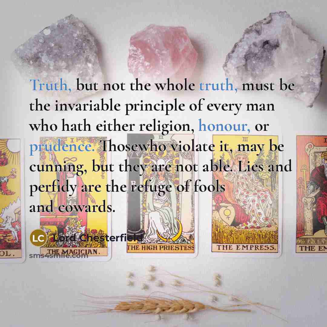 “Truth, but not the whole truth, must be the invariable principle of every man who hath either religion, honour, or prudence. Thosewho violate it, may be cunning, but they are not able. Lies and perfidy are the refuge of fools and cowards.” quote by Lord Chesterfield
