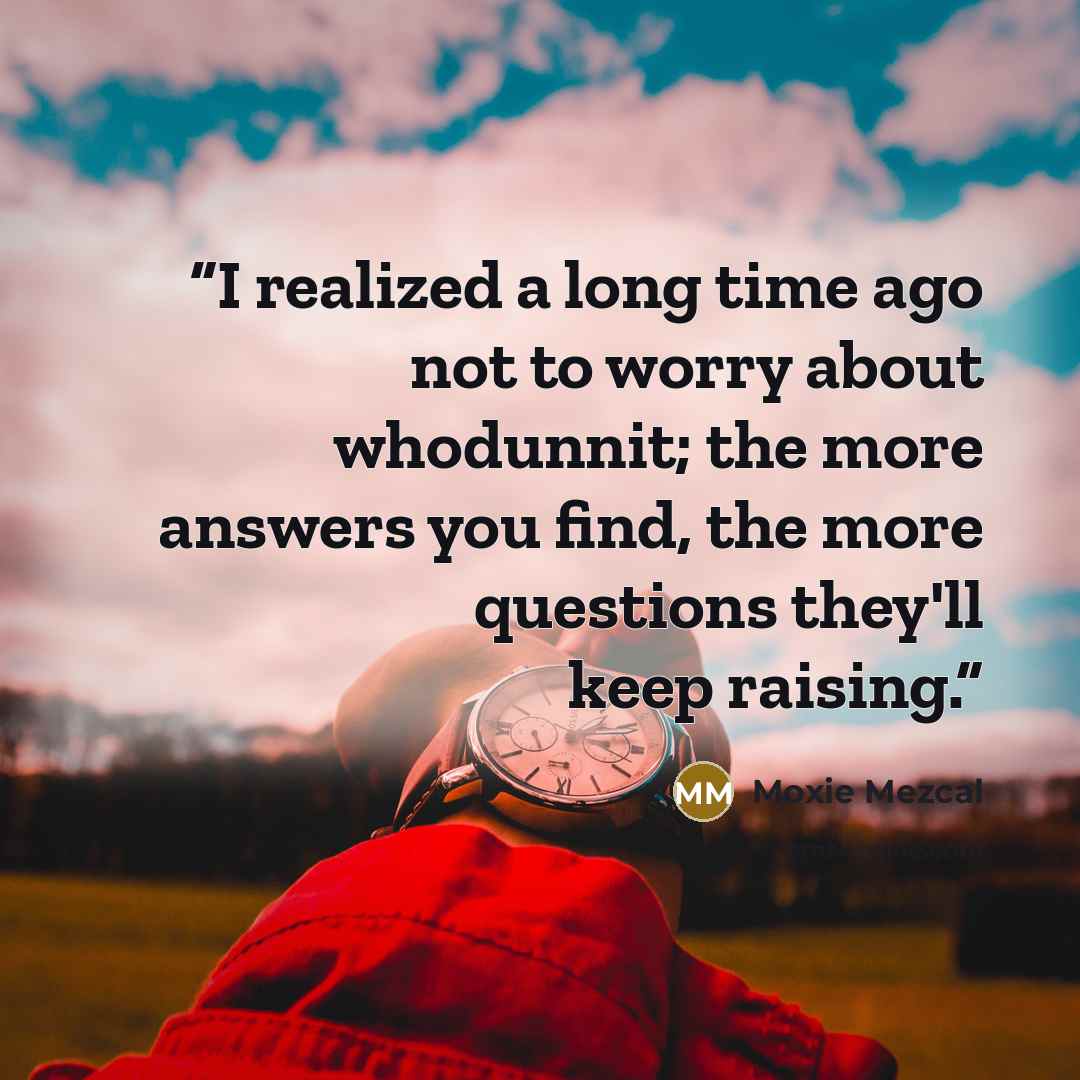 “I realized a long time ago not to worry about whodunnit; the more answers you find, the more questions they'll keep raising.” quote by Moxie Mezcal