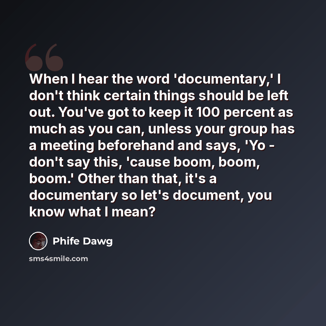 “When I hear the word 'documentary,' I don't think certain things should be left out. You've got to keep it 100 percent as much as you can, unless your group has a meeting beforehand and says, 'Yo - don't say this, 'cause boom, boom, boom.' Other than that, it's a documentary so let's document, you…” quote by Phife Dawg