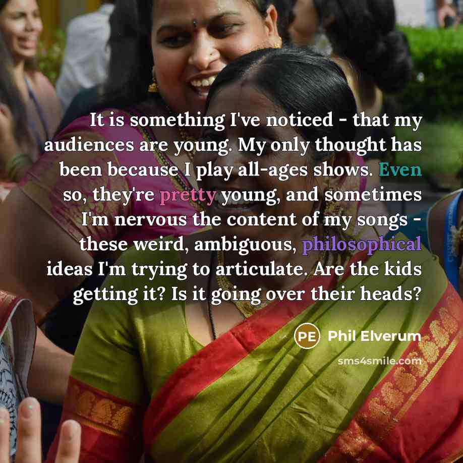 “It is something I've noticed - that my audiences are young. My only thought has been because I play all-ages shows. Even so, they're pretty young, and sometimes I'm nervous the content of my songs - these weird, ambiguous, philosophical ideas I'm trying to articulate. Are the kids getting it? Is…” quote by Phil Elverum