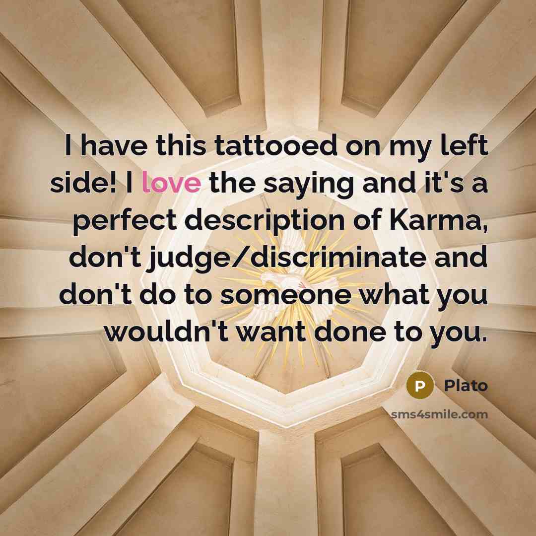 “I have this tattooed on my left side! I love the saying and it's a perfect description of Karma, don't judge/discriminate and don't do to someone what you wouldn't want done to you.” quote by Plato