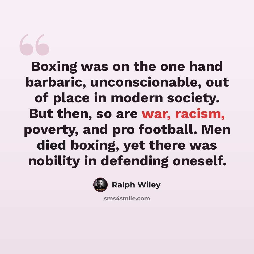 “Boxing was on the one hand barbaric, unconscionable, out of place in modern society. But then, so are war, racism, poverty, and pro football. Men died boxing, yet there was nobility in defending oneself.” quote by Ralph Wiley