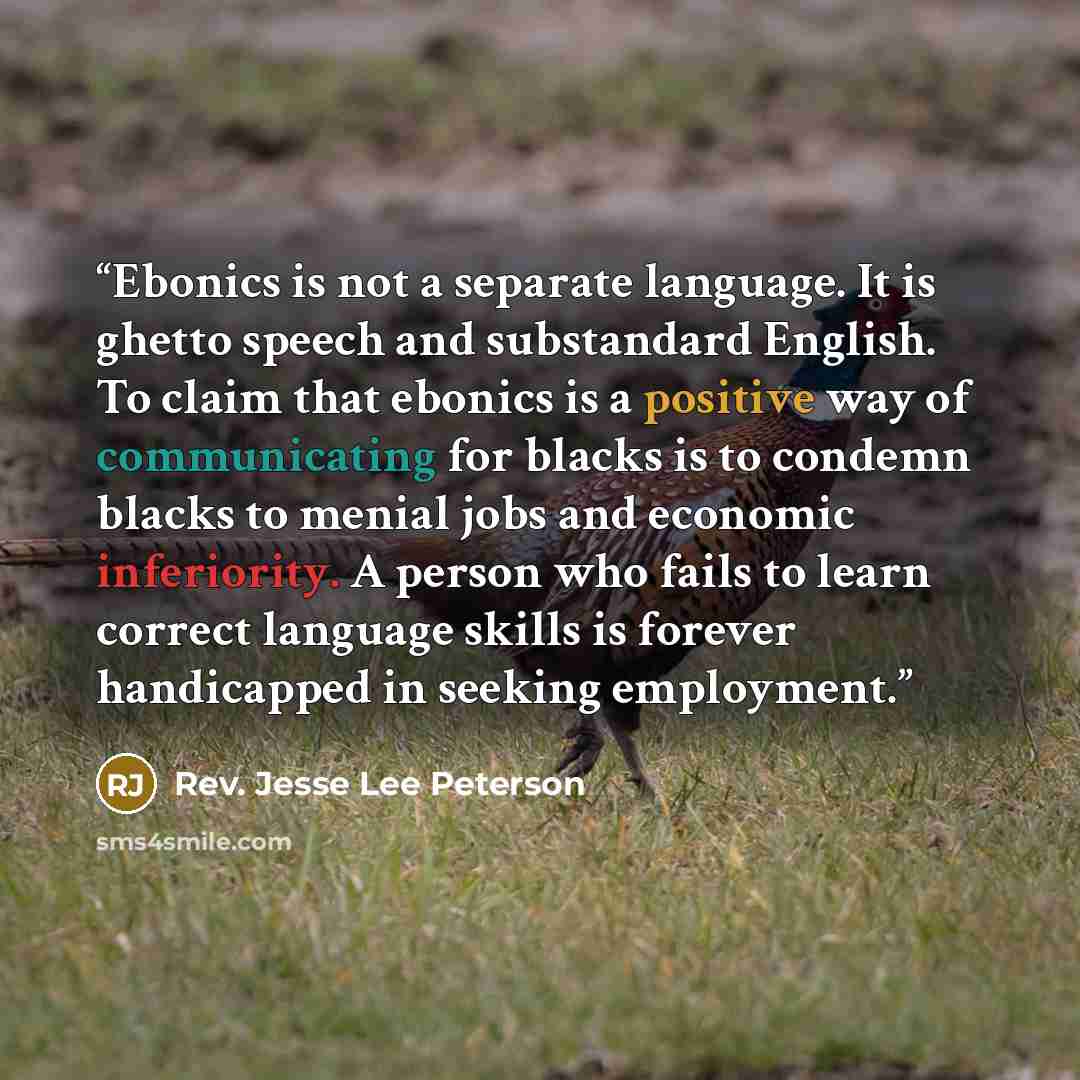 “Ebonics is not a separate language. It is ghetto speech and substandard English. To claim that ebonics is a positive way of communicating for blacks is to condemn blacks to menial jobs and economic inferiority. A person who fails to learn correct language skills is forever handicapped in seeking…” quote by Rev. Jesse Lee Peterson