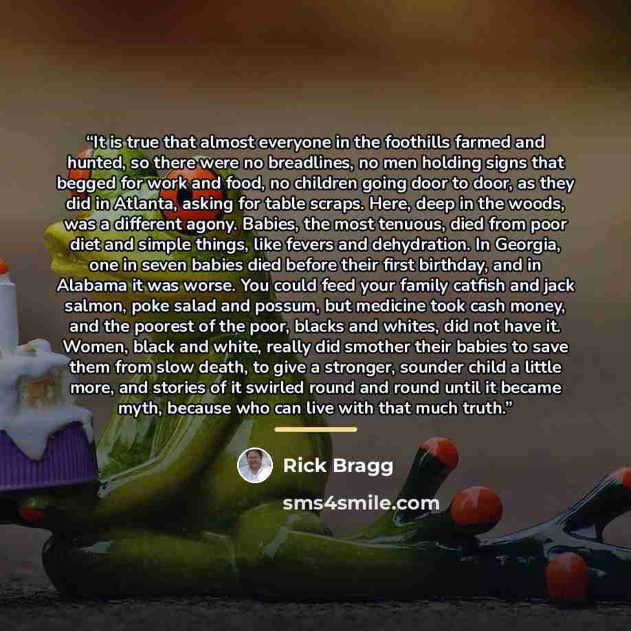 “It is true that almost everyone in the foothills farmed and hunted, so there were no breadlines, no men holding signs that begged for work and food, no children going door to door, as they did in Atlanta, asking for table scraps. Here, deep in the woods, was a different agony. Babies, the most…” quote by Rick Bragg