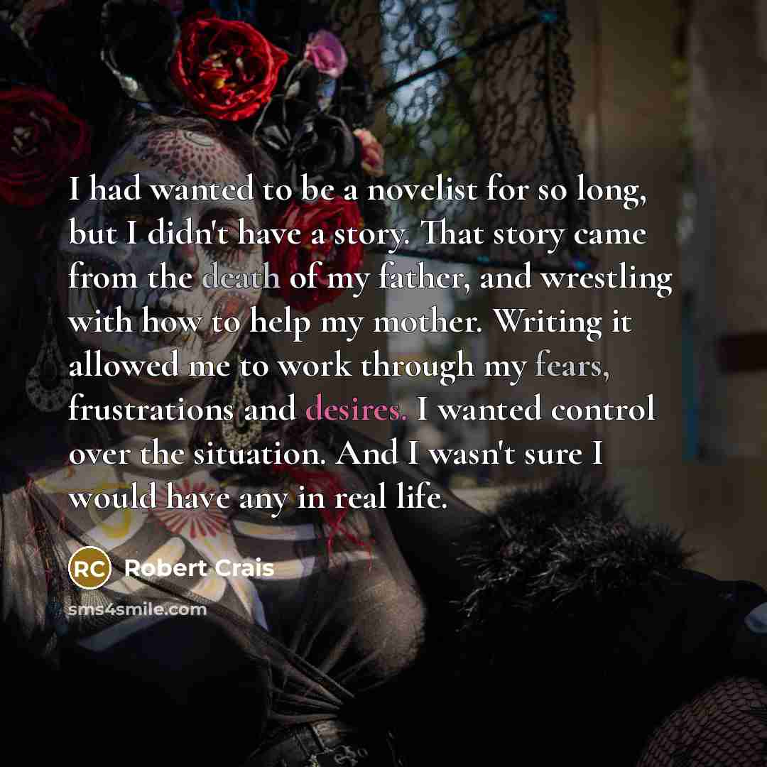 “I had wanted to be a novelist for so long, but I didn't have a story. That story came from the death of my father, and wrestling with how to help my mother. Writing it allowed me to work through my fears, frustrations and desires. I wanted control over the situation. And I wasn't sure I would have…” quote by Robert Crais