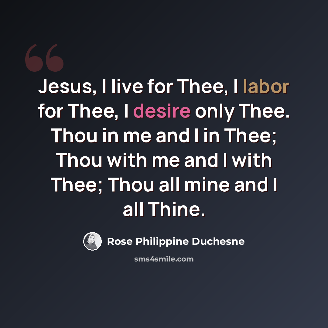 “Jesus, I live for Thee, I labor for Thee, I desire only Thee. Thou in me and I in Thee; Thou with me and I with Thee; Thou all mine and I all Thine.” quote by Rose Philippine Duchesne