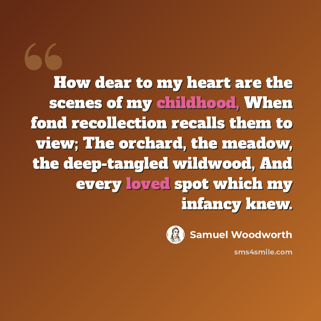 “How dear to my heart are the scenes of my childhood, When fond recollection recalls them to view; The orchard, the meadow, the deep-tangled wildwood, And every loved spot which my infancy knew.” quote by Samuel Woodworth