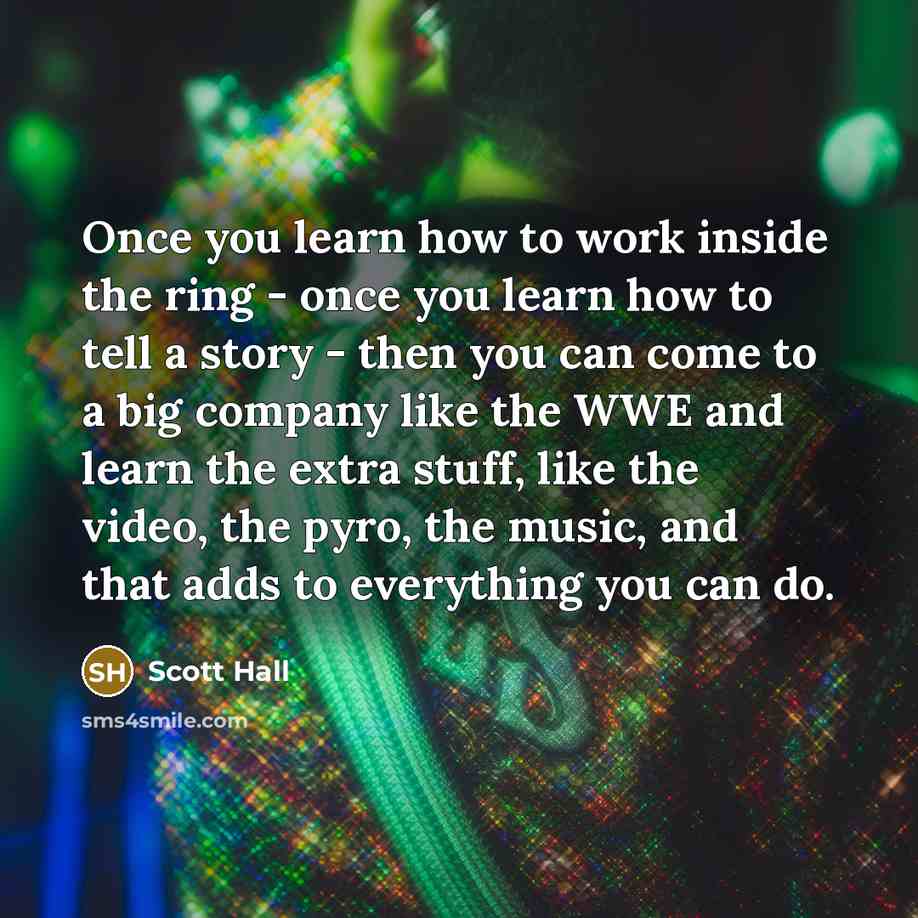 “Once you learn how to work inside the ring - once you learn how to tell a story - then you can come to a big company like the WWE and learn the extra stuff, like the video, the pyro, the music, and that adds to everything you can do.” quote by Scott Hall