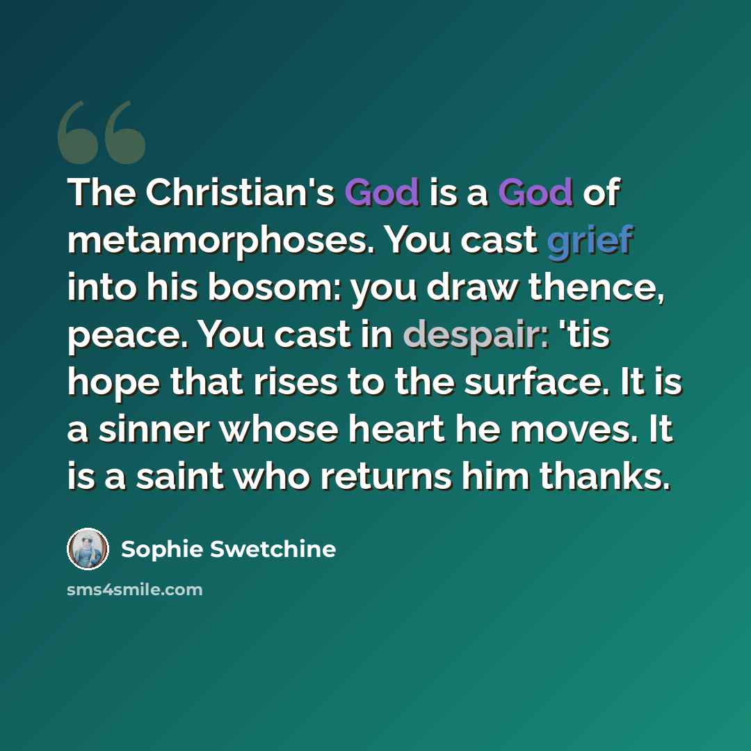 “The Christian's God is a God of metamorphoses. You cast grief into his bosom: you draw thence, peace. You cast in despair: 'tis hope that rises to the surface. It is a sinner whose heart he moves. It is a saint who returns him thanks.” quote by Sophie Swetchine